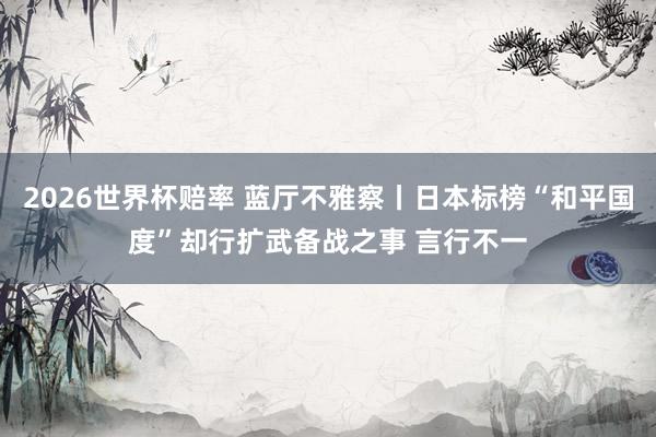 2026世界杯赔率 蓝厅不雅察丨日本标榜“和平国度”却行扩武备战之事 言行不一
