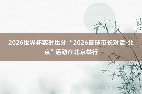 2026世界杯实时比分 “2026寰球市长对话·北京”活动在北京举行