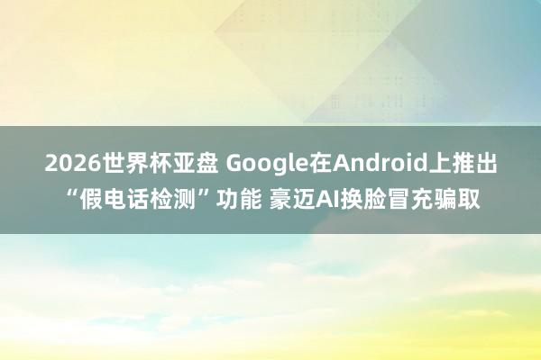 2026世界杯亚盘 Google在Android上推出“假电话检测”功能 豪迈AI换脸冒充骗取