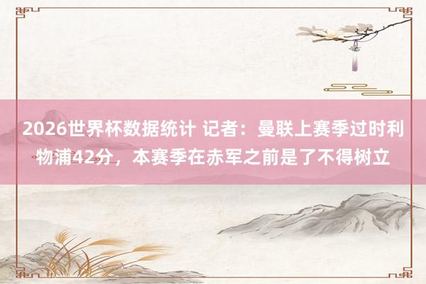 2026世界杯数据统计 记者：曼联上赛季过时利物浦42分，本赛季在赤军之前是了不得树立
