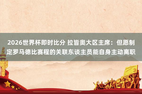 2026世界杯即时比分 拉皆奥大区主席：但愿制定罗马德比赛程的关联东谈主员能自身主动离职