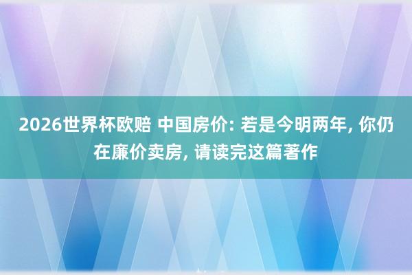 2026世界杯欧赔 中国房价: 若是今明两年, 你仍在廉价卖房, 请读完这篇著作