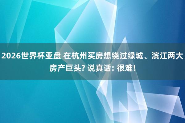 2026世界杯亚盘 在杭州买房想绕过绿城、滨江两大房产巨头? 说真话: 很难!