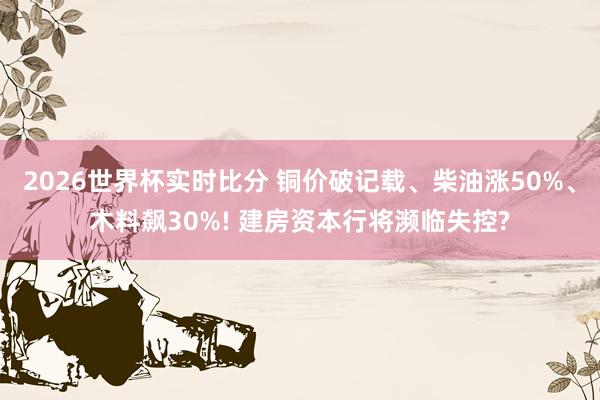 2026世界杯实时比分 铜价破记载、柴油涨50%、木料飙30%! 建房资本行将濒临失控?