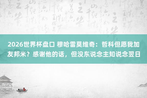 2026世界杯盘口 穆哈雷莫维奇：哲科但愿我加友邦米？感谢他的话，但没东说念主知说念翌日