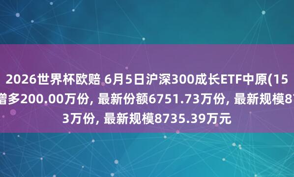 2026世界杯欧赔 6月5日沪深300成长ETF中原(159523)份额增多200.00万份, 最新份额6751.73万份, 最新规模8735.39万元