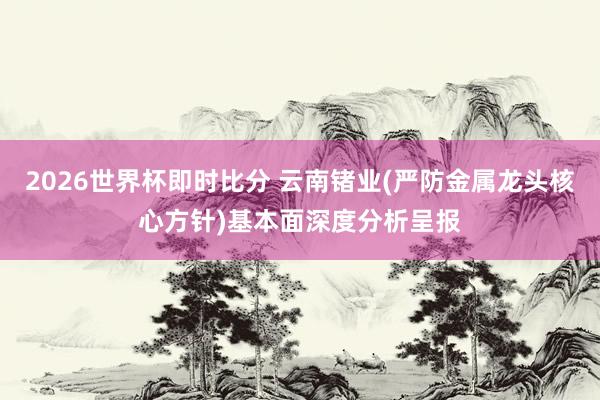 2026世界杯即时比分 云南锗业(严防金属龙头核心方针)基本面深度分析呈报