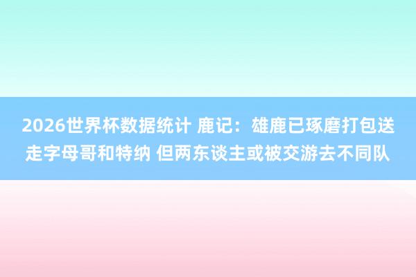 2026世界杯数据统计 鹿记:雄鹿已琢磨打包送走字母哥和特纳 但两东谈主或被交游去不同队