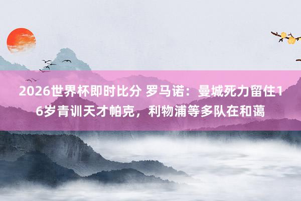 2026世界杯即时比分 罗马诺：曼城死力留住16岁青训天才帕克，利物浦等多队在和蔼