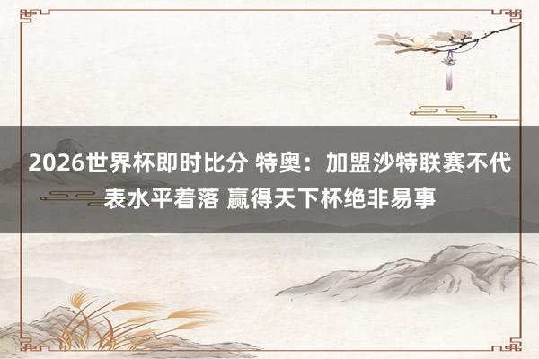 2026世界杯即时比分 特奥:加盟沙特联赛不代表水平着落 赢得天下杯绝非易事