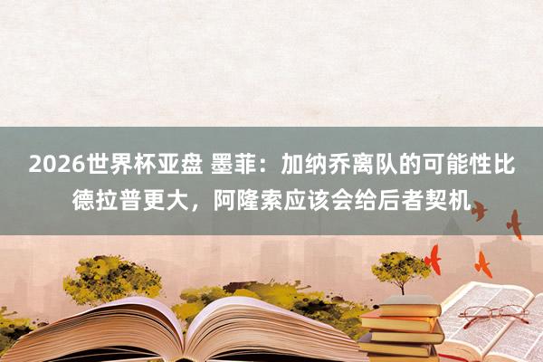 2026世界杯亚盘 墨菲:加纳乔离队的可能性比德拉普更大,阿隆索应该会给后者契机
