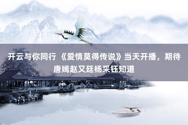 开云与你同行 《爱情莫得传说》当天开播,期待唐嫣赵又廷杨采钰知道