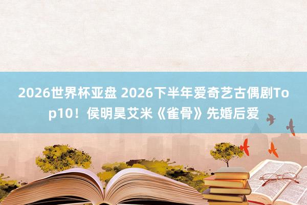 2026世界杯亚盘 2026下半年爱奇艺古偶剧Top10！侯明昊艾米《雀骨》先婚后爱