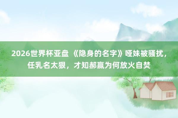 2026世界杯亚盘 《隐身的名字》哑妹被骚扰,任乳名太狠,才知郝赢为何放火自焚