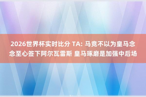 2026世界杯实时比分 TA: 马竞不以为皇马念念至心签下阿尔瓦雷斯 皇马琢磨是加强中后场