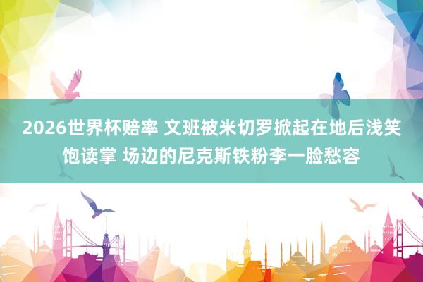 2026世界杯赔率 文班被米切罗掀起在地后浅笑饱读掌 场边的尼克斯铁粉李一脸愁容