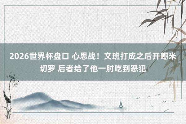 2026世界杯盘口 心思战！文班打成之后开嘲米切罗 后者给了他一肘吃到恶犯