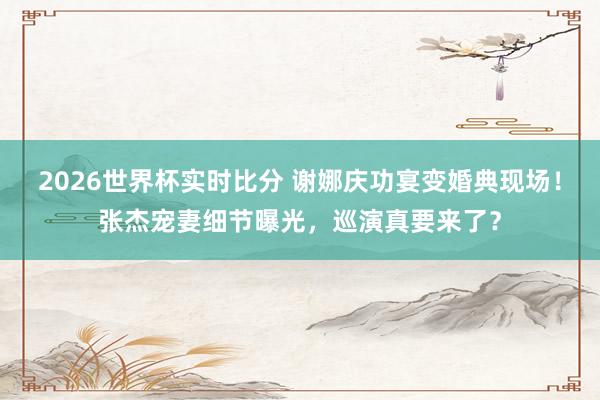 2026世界杯实时比分 谢娜庆功宴变婚典现场!张杰宠妻细节曝光,巡演真要来了?