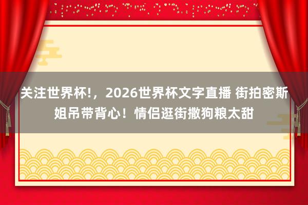 关注世界杯!,2026世界杯文字直播 街拍密斯姐吊带背心!情侣逛街撒狗粮太甜
