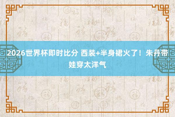 2026世界杯即时比分 西装+半身裙火了!朱丹带娃穿太洋气