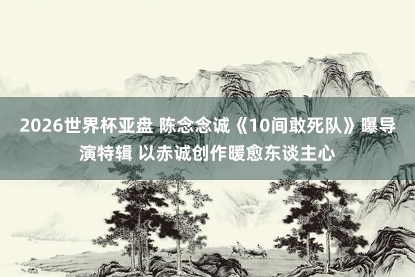 2026世界杯亚盘 陈念念诚《10间敢死队》曝导演特辑 以赤诚创作暖愈东谈主心