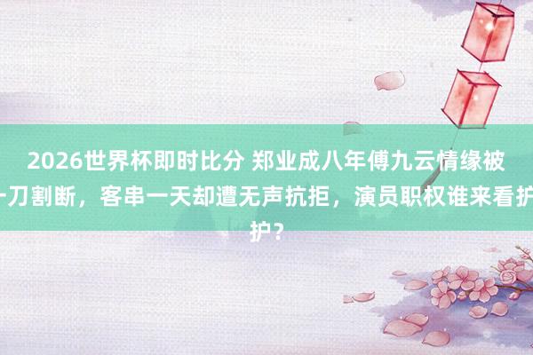 2026世界杯即时比分 郑业成八年傅九云情缘被一刀割断,客串一天却遭无声抗拒,演员职权谁来看护?