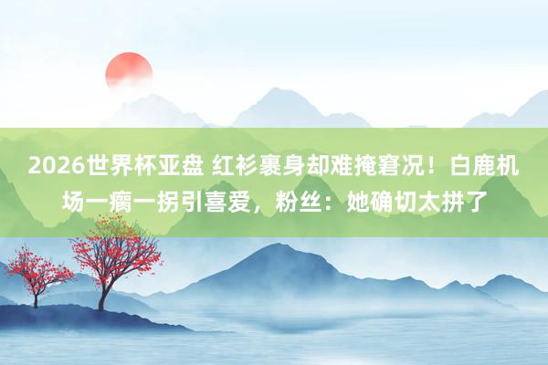 2026世界杯亚盘 红衫裹身却难掩窘况!白鹿机场一瘸一拐引喜爱,粉丝:她确切太拼了