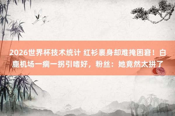 2026世界杯技术统计 红衫裹身却难掩困窘!白鹿机场一瘸一拐引嗜好,粉丝:她竟然太拼了