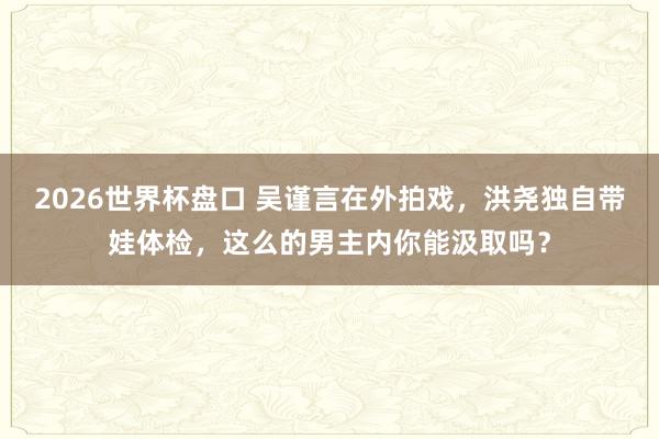 2026世界杯盘口 吴谨言在外拍戏,洪尧独自带娃体检,这么的男主内你能汲取吗?
