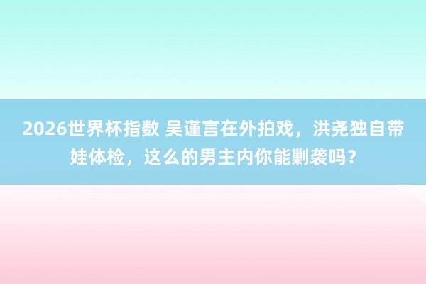 2026世界杯指数 吴谨言在外拍戏,洪尧独自带娃体检,这么的男主内你能剿袭吗?