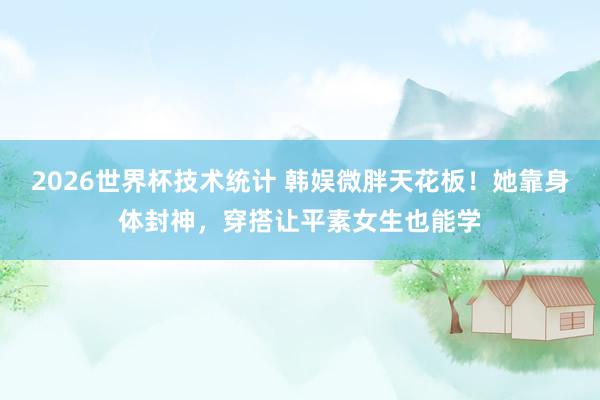 2026世界杯技术统计 韩娱微胖天花板!她靠身体封神,穿搭让平素女生也能学
