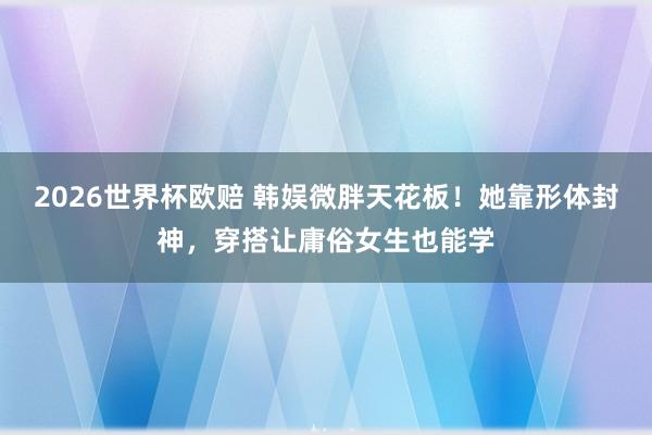 2026世界杯欧赔 韩娱微胖天花板!她靠形体封神,穿搭让庸俗女生也能学