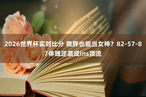 2026世界杯实时比分 微胖也能当女神？82-57-87体魄逆袭成ins顶流