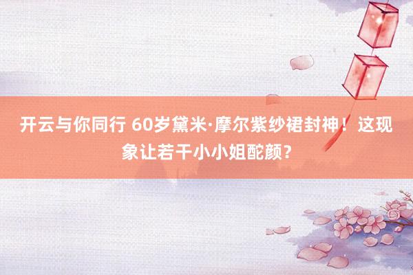 开云与你同行 60岁黛米·摩尔紫纱裙封神！这现象让若干小小姐酡颜？