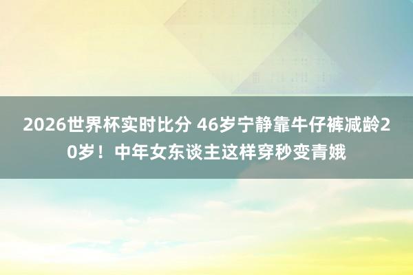 2026世界杯实时比分 46岁宁静靠牛仔裤减龄20岁!中年女东谈主这样穿秒变青娥