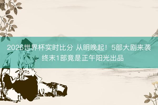 2026世界杯实时比分 从明晚起!5部大剧来袭,终末1部竟是正午阳光出品