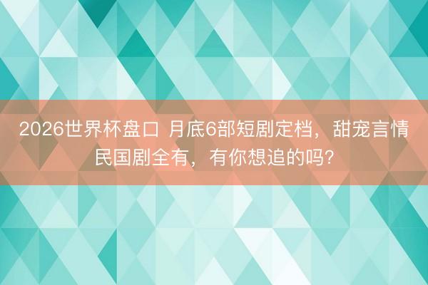 2026世界杯盘口 月底6部短剧定档，甜宠言情民国剧全有，有你想追的吗？