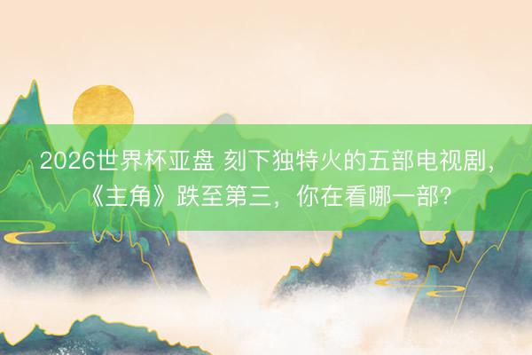 2026世界杯亚盘 刻下独特火的五部电视剧,《主角》跌至第三,你在看哪一部?
