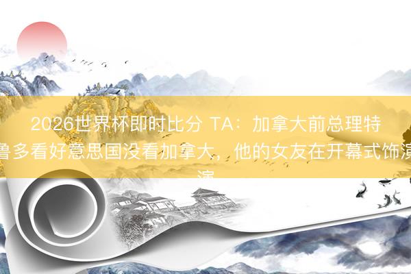2026世界杯即时比分 TA:加拿大前总理特鲁多看好意思国没看加拿大,他的女友在开幕式饰演