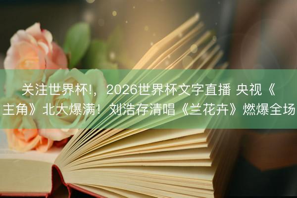 关注世界杯!，2026世界杯文字直播 央视《主角》北大爆满！刘浩存清唱《兰花卉》燃爆全场