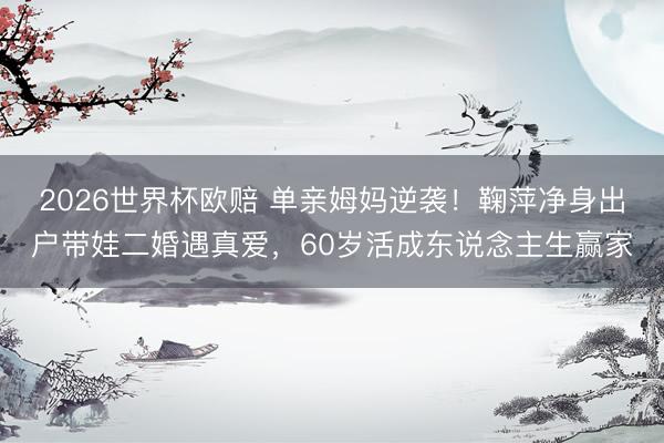 2026世界杯欧赔 单亲姆妈逆袭!鞠萍净身出户带娃二婚遇真爱,60岁活成东说念主生赢家