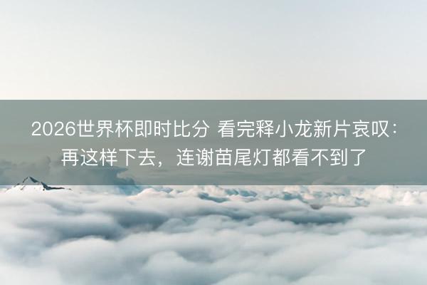 2026世界杯即时比分 看完释小龙新片哀叹:再这样下去,连谢苗尾灯都看不到了
