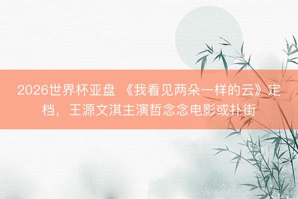 2026世界杯亚盘 《我看见两朵一样的云》定档，王源文淇主演哲念念电影或扑街