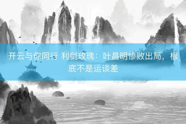 开云与你同行 利剑玫瑰：叶昌明惨败出局，根底不是运谈差