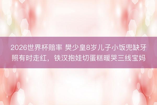 2026世界杯赔率 樊少皇8岁儿子小饭兜缺牙照有时走红,铁汉抱娃切蛋糕暖哭三线宝妈