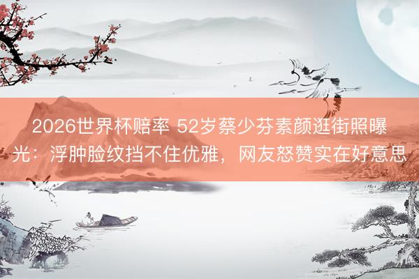 2026世界杯赔率 52岁蔡少芬素颜逛街照曝光:浮肿脸纹挡不住优雅,网友怒赞实在好意思