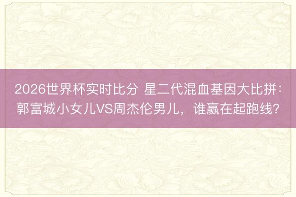 2026世界杯实时比分 星二代混血基因大比拼：郭富城小女儿VS周杰伦男儿，谁赢在起跑线？