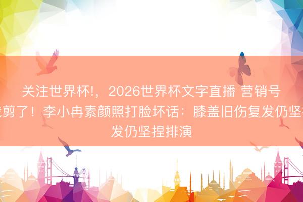关注世界杯!,2026世界杯文字直播 营销号别再裁剪了!李小冉素颜照打脸坏话:膝盖旧伤复发仍坚捏排演