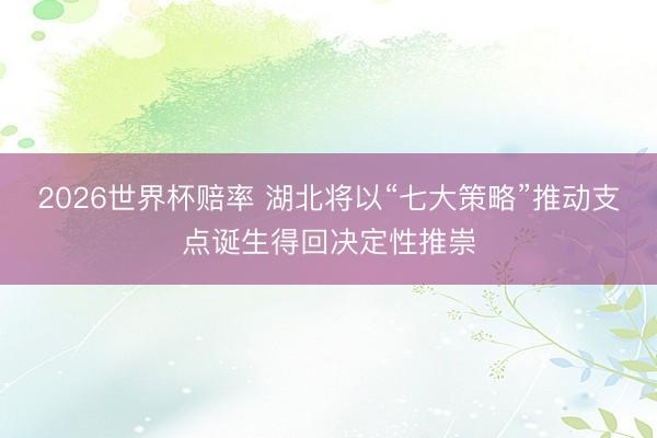 2026世界杯赔率 湖北将以“七大策略”推动支点诞生得回决定性推崇