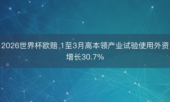 2026世界杯欧赔 1至3月高本领产业试验使用外资增长30.7%